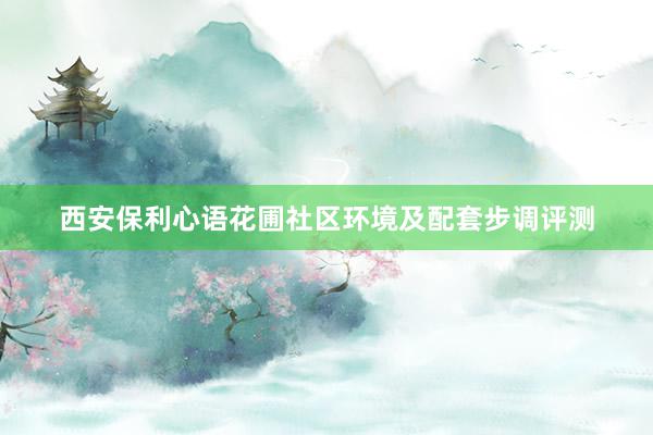 西安保利心语花圃社区环境及配套步调评测